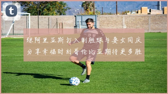 琼阿里亚斯打入制胜球与妻女同庆分享幸福时刻哥伦比亚期待更多胜利