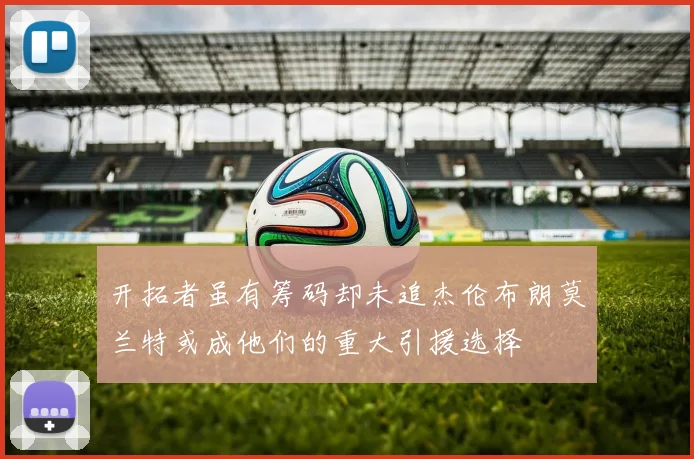 开拓者虽有筹码却未追杰伦布朗莫兰特或成他们的重大引援选择