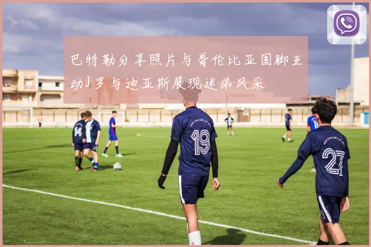 巴特勒分享照片与哥伦比亚国脚互动J罗与迪亚斯展现迷弟风采