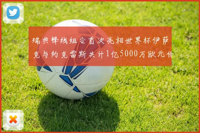 瑞典锋线组合首次亮相世界杯伊萨克与约克雷斯共计1亿5000万欧元价值