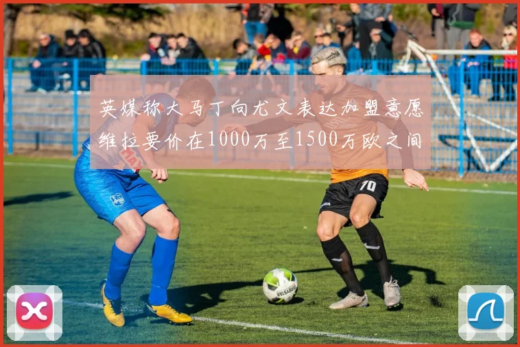 英媒称大马丁向尤文表达加盟意愿维拉要价在1000万至1500万欧之间