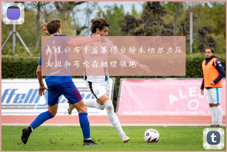 美媒公布季后赛得分榜米切尔力压文班和布伦森继续领跑