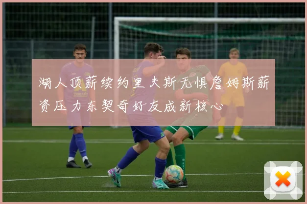 湖人顶薪续约里夫斯无惧詹姆斯薪资压力东契奇好友成新核心