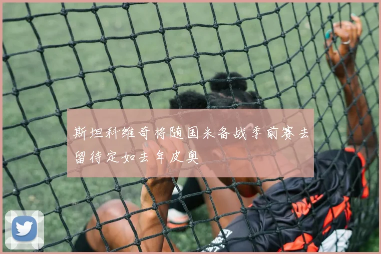 斯坦科维奇将随国米备战季前赛去留待定如去年皮奥