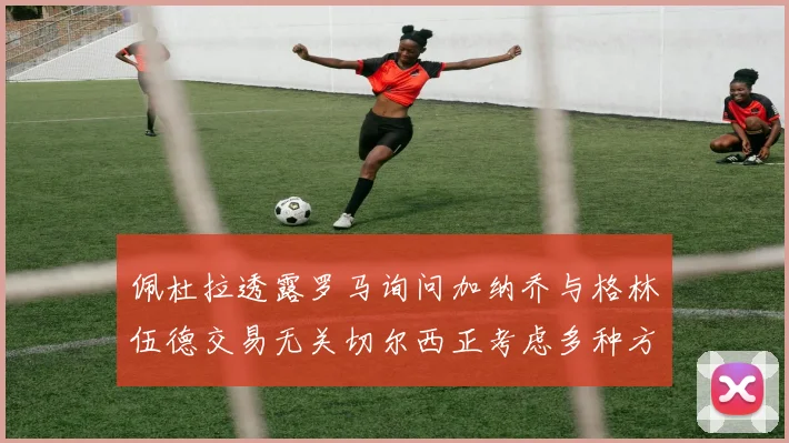佩杜拉透露罗马询问加纳乔与格林伍德交易无关切尔西正考虑多种方案