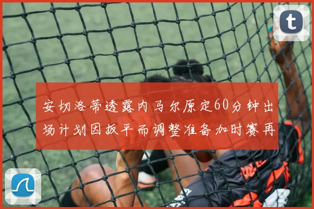 安切洛蒂透露内马尔原定60分钟出场计划因扳平而调整准备加时赛再换上他