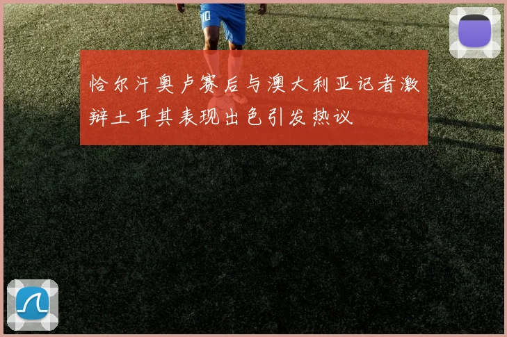 恰尔汗奥卢赛后与澳大利亚记者激辩土耳其表现出色引发热议