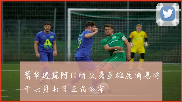 萧华透露阿门特交易至雄鹿消息将于七月七日正式公布