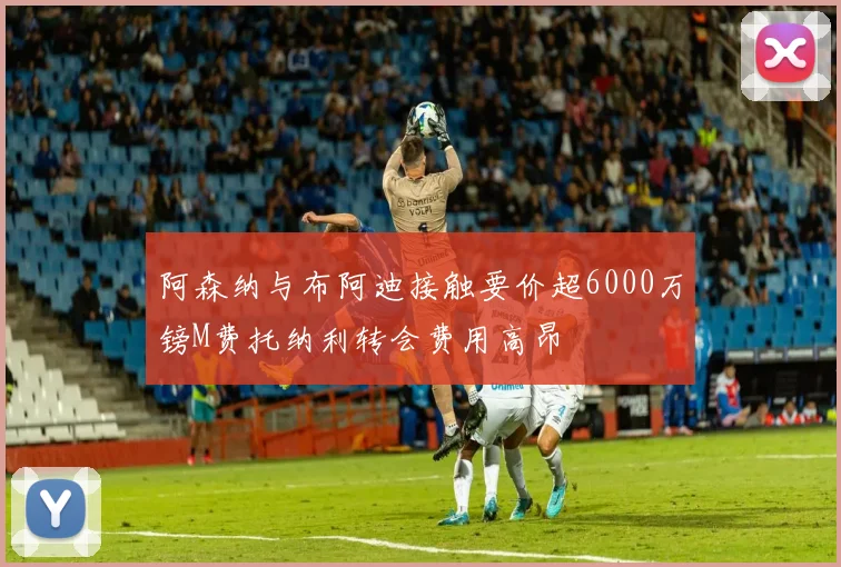 阿森纳与布阿迪接触要价超6000万镑M费托纳利转会费用高昂