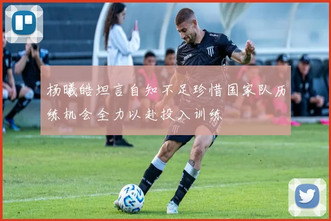 杨曦皓坦言自知不足珍惜国家队历练机会全力以赴投入训练