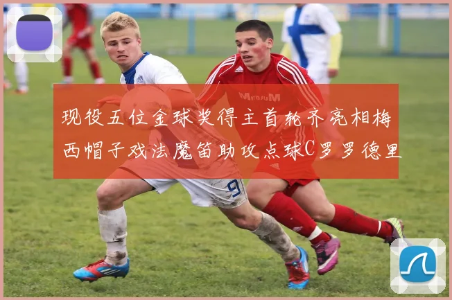 现役五位金球奖得主首轮齐亮相梅西帽子戏法魔笛助攻点球C罗罗德里握手言和