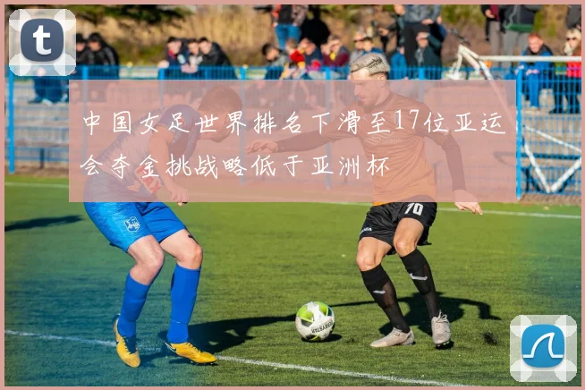 中国女足世界排名下滑至17位亚运会夺金挑战略低于亚洲杯